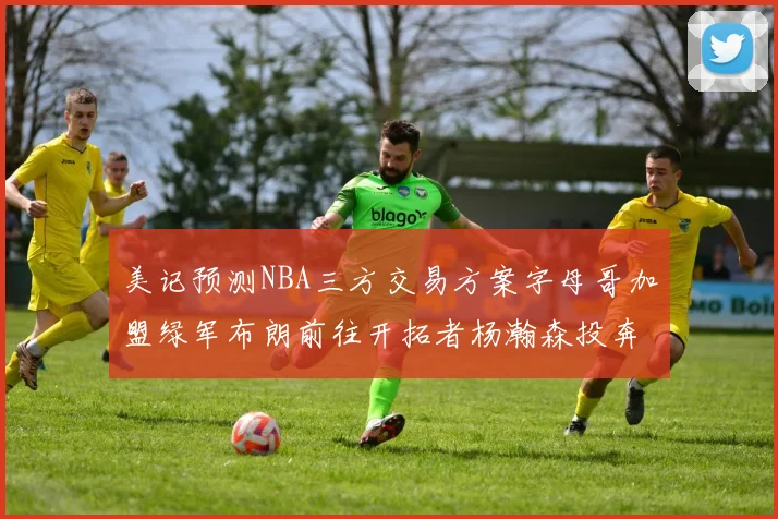 美记预测NBA三方交易方案字母哥加盟绿军布朗前往开拓者杨瀚森投奔雄鹿