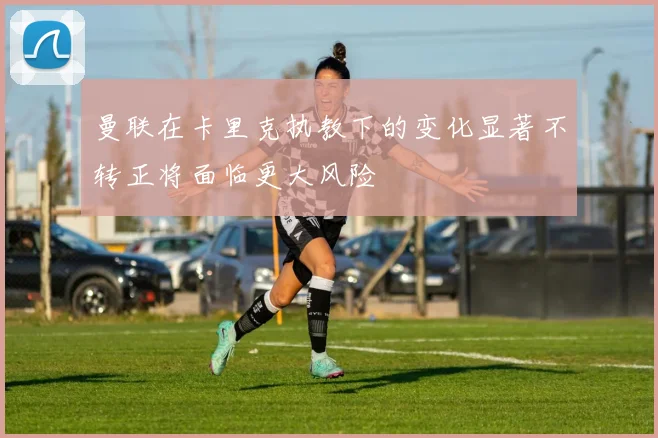 曼联在卡里克执教下的变化显著不转正将面临更大风险