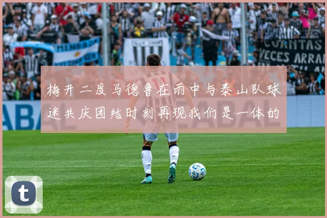 梅开二度马德鲁在雨中与泰山队球迷共庆团结时刻再现我们是一体的精神