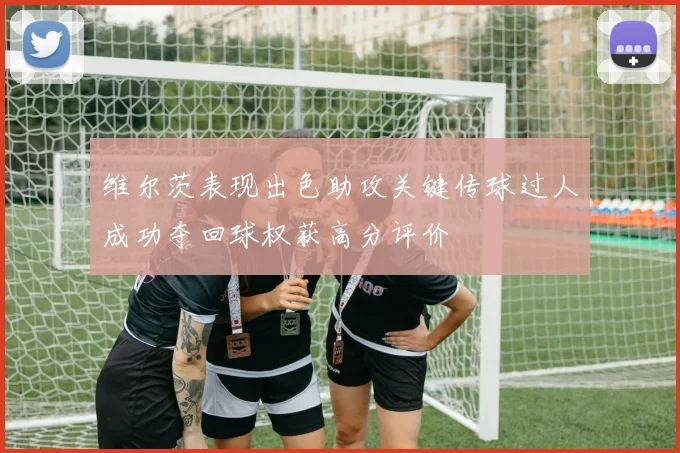 维尔茨表现出色助攻关键传球过人成功夺回球权获高分评价