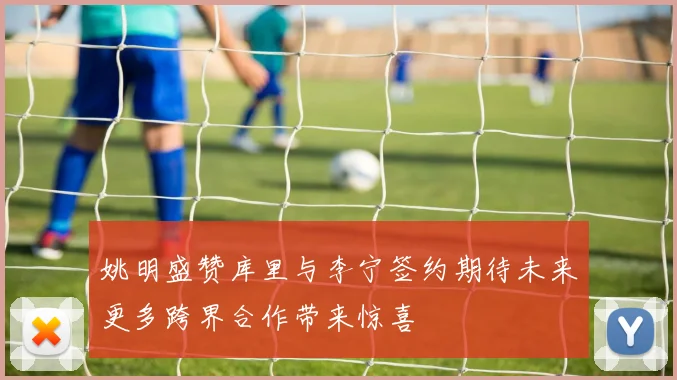 姚明盛赞库里与李宁签约期待未来更多跨界合作带来惊喜