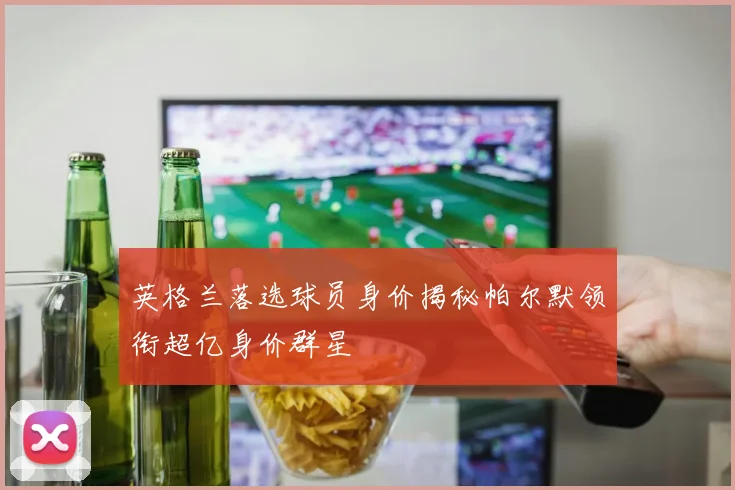 英格兰落选球员身价揭秘帕尔默领衔超亿身价群星