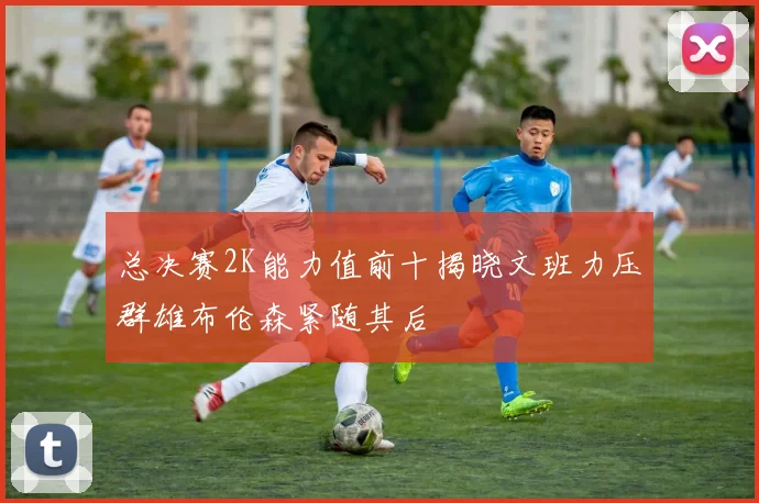 总决赛2K能力值前十揭晓文班力压群雄布伦森紧随其后