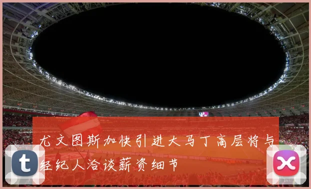 尤文图斯加快引进大马丁高层将与经纪人洽谈薪资细节