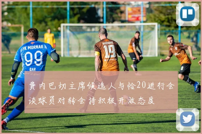 费内巴切主席候选人与恰20进行会谈球员对转会持积极开放态度