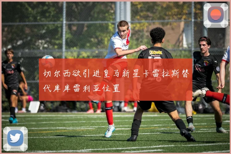 切尔西欲引进皇马新星卡雷拉斯替代库库雷利亚位置
